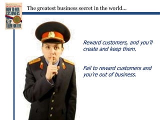 The greatest business secret in the world...Reward customers, and you’ll create and keep them.Fail to reward customers and you’re out of business.
