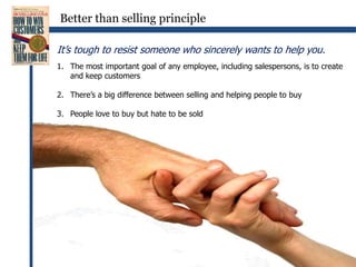 Better than selling principleIt’s tough to resist someone who sincerely wants to help you.The most important goal of any employee, including salespersons, is to create and keep customersThere’s a big difference between selling and helping people to buyPeople love to buy but hate to be sold