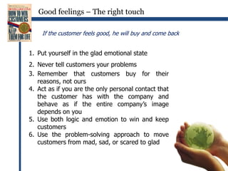 Good feelings – The right touchIf the customer feels good, he will buy and come backPut yourself in the glad emotional stateNever tell customers your problemsRemember that customers buy for their reasons, not oursAct as if you are the only personal contact that the customer has with the company and behave as if the entire company’s image depends on youUse both logic and emotion to win and keep customersUse the problem-solving approach to move customers from mad, sad, or scared to glad
