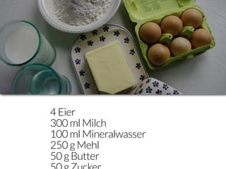 4 Eier
300 ml Milch
100 ml Mineralwasser
250 g Mehl
50 g Butter
 