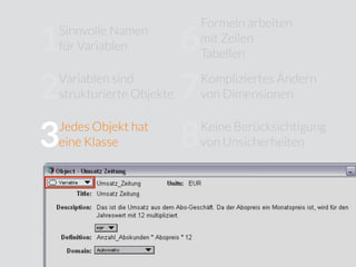 Sinnvolle Namen
für Variablen
Jedes Objekt hat
eine Klasse
Verborgene
Modellstruktur
Eingeschränkte
Modularität
Formeln arbeiten
mit Zellen
Tabellen
Kompliziertes Ändern
von Dimensionen
Keine Berücksichtigung
von Unsicherheiten
Wenig Unterstützung für
Sensitivitätsanalysen
Kein Trennung von
Modelllogik und
User Interface
10
9
8
7
6
5
4
3
2
1
Variablen sind
strukturierte Objekte
 
