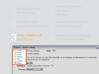 Sinnvolle Namen
für Variablen
Jedes Objekt hat
eine Klasse
Verborgene
Modellstruktur
Eingeschränkte
Modularität
Formeln arbeiten
mit Zellen
Tabellen
Kompliziertes Ändern
von Dimensionen
Keine Berücksichtigung
von Unsicherheiten
Wenig Unterstützung für
Sensitivitätsanalysen
Kein Trennung von
Modelllogik und
User Interface
10
9
8
7
6
5
4
3
2
1
Variablen sind
strukturierte Objekte
 