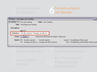 Sinnvolle Namen
für Variablen
Jedes Objekt hat
eine Klasse
Einﬂussdiagramme
zeigen die Struktur
Hierarchische
Module
Formeln arbeiten
mit Tabellen
Kompliziertes Ändern
von Dimensionen
Keine Berücksichtigung
von Unsicherheiten
Wenig Unterstützung für
Sensitivitätsanalysen
Kein Trennung von
Modelllogik und
User Interface
10
9
8
7
6
5
4
3
2
1
Variablen sind
strukturierte Objekte
 