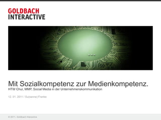Mit Sozialkompetenz zur Medienkompetenz.
HTW Chur, MMP, Social Media in der Unternehmenskommunikation

12. 01. 2011 / Su(sanne) Franke




© 2011, Goldbach Interactive
 