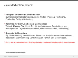 Ziele Medienkompetenz


/ Fähigkeit zur aktiven Kommunikation
  journalistische Methoden; audiovisuelle Medien (Planung, Recherche,
  Produktion, Design) Verbreitung

/ Kenntnis der techn. und organ. Bedingungen
  Technik (Kamera, Ton, Licht, Schnitt, Nachvertonung, Ausstrahlung von
  Beiträgen) und Organisation (schriftlich, Öffentlichkeitsarbeit, Verbreitung)

/ Kompetente Rezeption
  Eig. Wahrnehmung sensibilisieren, Filtern und Analysieren von Informationen,
  distanzierte Wahrnehmung, Vermittlung von Format- und Genrewissen.

/ Kurz: Am kommunikativen Prozess in verschiedenen Medien teilnehmen können



   http://de.wikipedia.org/wiki/Medienkompetenz



© 2011, Goldbach Interactive                                                      10
 