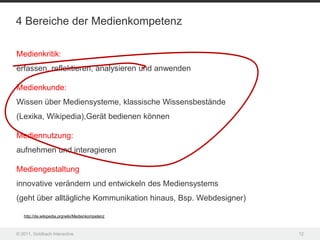 4 Bereiche der Medienkompetenz

Medienkritik:
erfassen, reflektieren, analysieren und anwenden

Medienkunde:
Wissen über Mediensysteme, klassische Wissensbestände
(Lexika, Wikipedia),Gerät bedienen können

Mediennutzung:
aufnehmen und interagieren

Mediengestaltung
innovative verändern und entwickeln des Mediensystems
(geht über alltägliche Kommunikation hinaus, Bsp. Webdesigner)

   http://de.wikipedia.org/wiki/Medienkompetenz



© 2011, Goldbach Interactive                                     12
 