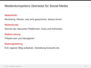 Medienkompetenz übersetzt für Social Media

Medienkritik:
Monitoring, Wissen, was wird gesprochen, daraus lernen

Medienkunde:
Kennen der relevanten Plattformen, Hubs und Authorities

Mediennutzung:
Präsent sein und interagieren

Mediengestaltung
Evtl. eigenen Blog aufsetzen, Gestaltung Accounts etc.




© 2011, Goldbach Interactive                              13
 