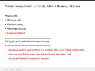 Medienkompetenz für Social Media Kommunikation

Medienkritik
+ Medienkunde
+ Mediennutzung
+ Mediengestaltung
+ Sozialkompetenz
___________________________________
Erfolgreiche Social Media Kommunikation
=================================
     Sozialkompetenz wird im Web 2.0 sichtbar. Über den Erfolg entscheidet
     nicht nur das Teilnehmen, sondern auch das Verstehen und
     Akzeptiert/ Gehört/Verstanden werden.



© 2011, Goldbach Interactive                                                 14
 