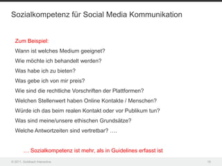 Sozialkompetenz für Social Media Kommunikation


  Zum Beispiel:
  Wann ist welches Medium geeignet?
  Wie möchte ich behandelt werden?
  Was habe ich zu bieten?
  Was gebe ich von mir preis?
  Wie sind die rechtliche Vorschriften der Plattformen?
  Welchen Stellenwert haben Online Kontakte / Menschen?
  Würde ich das beim realen Kontakt oder vor Publikum tun?
  Was sind meine/unsere ethischen Grundsätze?
  Welche Antwortzeiten sind vertretbar? ….


        … Sozialkompetenz ist mehr, als in Guidelines erfasst ist
© 2011, Goldbach Interactive                                        18
 