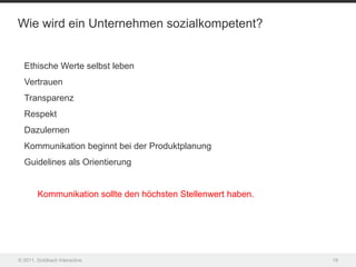 Wie wird ein Unternehmen sozialkompetent?


  Ethische Werte selbst leben
  Vertrauen
  Transparenz
  Respekt
  Dazulernen
  Kommunikation beginnt bei der Produktplanung
  Guidelines als Orientierung


        Kommunikation sollte den höchsten Stellenwert haben.




© 2011, Goldbach Interactive                                   19
 