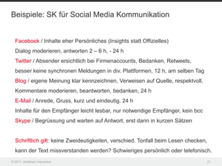 Beispiele: SK für Social Media Kommunikation


  Facebook / Inhalte eher Persönliches (Insights statt Offizielles)
  Dialog moderieren, antworten 2 – 6 h, - 24 h
  Twitter / Absender ersichtlich bei Firmenaccounts, Bedanken, Retweets,
  besser keine synchronen Meldungen in div. Plattformen, 12 h, am selben Tag
  Blog / eigene Meinung klar kennzeichnen, Verweisen auf Quelle, respektvoll,
  Kommentare moderieren, beantworten, bedanken, 24 h
  E-Mail / Anrede, Gruss, kurz und eindeutig, 24 h
  Inhalte für den Empfänger leicht lesbar, nur notwendige Empfänger, kein bcc
  Skype / Begrüssung und warten auf Antwort, erst dann in kurzen Sätzen


  Schriftlich gilt: keine Zweideutigkeiten, verschied. Tonfall beim Lesen checken,
  kann der Text missverstanden werden? Schwieriges persönlich oder telefonisch.
© 2011, Goldbach Interactive                                                         21
 