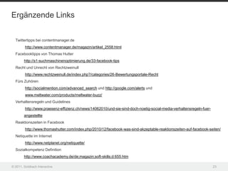 Ergänzende Links


  Twittertipps bei contentmanager.de
         http://www.contentmanager.de/magazin/artikel_2558.html
  Facebooktipps von Thomas Hutter
        http://s1-suchmaschinenoptimierung.de/33-facebook-tips
  Recht und Unrecht von Rechtzweinull
         http://www.rechtzweinull.de/index.php?/categories/26-Bewertungsportale-Recht
  Fürs Zuhören
         http://socialmention.com/advanced_search und http://google.com/alerts und
         www.meltwater.com/products/meltwater-buzz/
  Verhaltensregeln und Guidelines
         http://www.praesenz-effizienz.ch/news/14062010/und-sie-sind-doch-noetig-social-media-verhaltensregeln-fuer-
        angestellte
  Reaktionszeiten in Facebook
         http://www.thomashutter.com/index.php/2010/12/facebook-was-sind-akzeptable-reaktionszeiten-auf-facebook-seiten/
  Netiquette im Internet
         http://www.netplanet.org/netiquette/
  Sozialkompetenz Definition
        http://www.coachacademy.de/de;magazin;soft-skills;d:655.htm

© 2011, Goldbach Interactive                                                                                           23
 