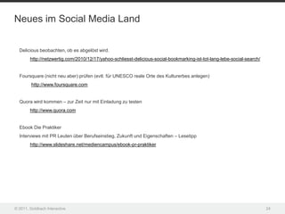 Neues im Social Media Land


  Delicious beobachten, ob es abgelöst wird.
        http://netzwertig.com/2010/12/17/yahoo-schliesst-delicious-social-bookmarking-ist-tot-lang-lebe-social-search/


  Foursquare (nicht neu aber) prüfen (evtl. für UNESCO reale Orte des Kulturerbes anlegen)
         http://www.foursquare.com


  Quora wird kommen – zur Zeit nur mit Einladung zu testen
        http://www.quora.com


  Ebook Die Praktiker
  Interviews mit PR Leuten über Berufseinstieg, Zukunft und Eigenschaften – Lesetipp
        http://www.slideshare.net/mediencampus/ebook-pr-praktiker




© 2011, Goldbach Interactive                                                                                             24
 