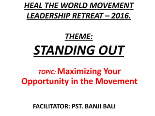 HEAL THE WORLD MOVEMENT
LEADERSHIP RETREAT – 2016.
THEME:
STANDING OUT
TOPIC: Maximizing Your
Opportunity in the Movement
FACILITATOR: PST. BANJI BALI
 