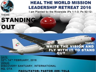 TOPIC:
WRITE THE VISION AND
FLY WITH IT TO STAND
OUT
FACILITATOR: PASTOR (DR) TOLA
I am Planted by the Riverside (Ps 1:1-3; Ps 92:12-
14)
DATE:
12TH
- 14TH
FEBRUARY, 2016
VENUE:
DISCOVERY SANTUARY, INTERNATIONAL
HQ, OTA
THEME:
STANDING
OUT
 