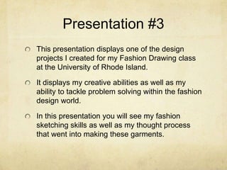 Presentation #3This presentation displays one of the design projects I created for my Fashion Drawing class at the University of Rhode Island.It displays my creative abilities as well as my ability to tackle problem solving within the fashion design world.In this presentation you will see my fashion sketching skills as well as my thought process that went into making these garments.