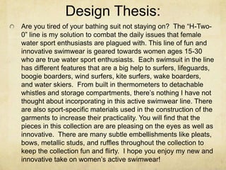 Design Thesis:Are you tired of your bathing suit not staying on?  The “H-Two-0” line is my solution to combat the daily issues that female water sport enthusiasts are plagued with. This line of fun and innovative swimwear is geared towards women ages 15-30 who are true water sport enthusiasts.  Each swimsuit in the line has different features that are a big help to surfers, lifeguards, boogie boarders, wind surfers, kite surfers, wake boarders, and water skiers.  From built in thermometers to detachable whistles and storage compartments, there’s nothing I have not thought about incorporating in this active swimwear line. There are also sport-specific materials used in the construction of the garments to increase their practicality. You will find that the pieces in this collection are are pleasing on the eyes as well as innovative.  There are many subtle embellishments like pleats, bows, metallic studs, and ruffles throughout the collection to keep the collection fun and flirty.  I hope you enjoy my new and innovative take on women’s active swimwear! 