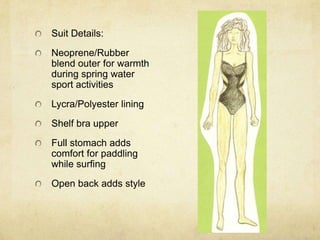 Suit Details:Neoprene/Rubber blend outer for warmth during spring water sport activitiesLycra/Polyester liningShelf bra upperFull stomach adds comfort for paddling while surfingOpen back adds style