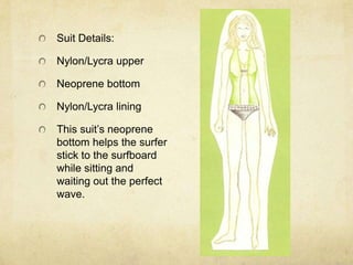 Suit Details:Nylon/Lycra upperNeoprene bottomNylon/Lycra liningThis suit’s neoprene bottom helps the surfer stick to the surfboard while sitting and waiting out the perfect wave.
