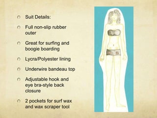 Suit Details:Full non-slip rubber outerGreat for surfing and boogie boardingLycra/Polyester liningUnderwire bandeau topAdjustable hook and eye bra-style back closure2 pockets for surf wax and wax scraper tool