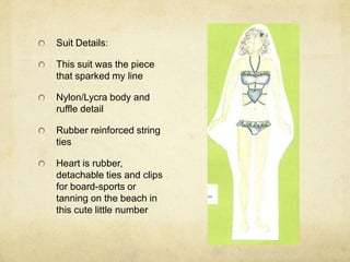 Suit Details:This suit was the piece that sparked my lineNylon/Lycra body and ruffle detailRubber reinforced string tiesHeart is rubber, detachable ties and clips for board-sports or tanning on the beach in this cute little number
