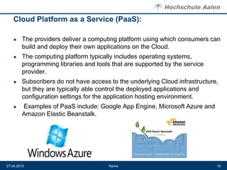 Cloud Platform as a Service (PaaS):
● The providers deliver a computing platform using which consumers can
build and deploy their own applications on the Cloud.
● The computing platform typically includes operating systems,
programming libraries and tools that are supported by the service
provider.
● Subscribers do not have access to the underlying Cloud infrastructure,
but they are typically able control the deployed applications and
configuration settings for the application hosting environment.
● Examples of PaaS include: Google App Engine, Microsoft Azure and
Amazon Elastic Beanstalk.
Name27.04.2015 10
 