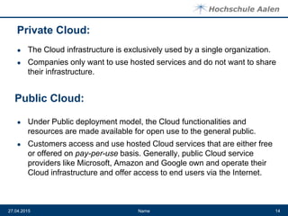 Private Cloud:
● The Cloud infrastructure is exclusively used by a single organization.
● Companies only want to use hosted services and do not want to share
their infrastructure.
● Under Public deployment model, the Cloud functionalities and
resources are made available for open use to the general public.
● Customers access and use hosted Cloud services that are either free
or offered on pay-per-use basis. Generally, public Cloud service
providers like Microsoft, Amazon and Google own and operate their
Cloud infrastructure and offer access to end users via the Internet.
Name27.04.2015 14
Public Cloud:
 