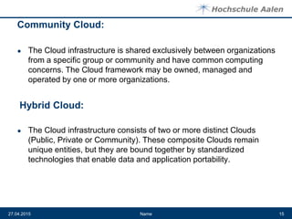 Community Cloud:
● The Cloud infrastructure is shared exclusively between organizations
from a specific group or community and have common computing
concerns. The Cloud framework may be owned, managed and
operated by one or more organizations.
● The Cloud infrastructure consists of two or more distinct Clouds
(Public, Private or Community). These composite Clouds remain
unique entities, but they are bound together by standardized
technologies that enable data and application portability.
Name27.04.2015 15
Hybrid Cloud:
 