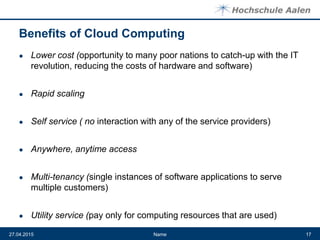 Benefits of Cloud Computing
● Lower cost (opportunity to many poor nations to catch-up with the IT
revolution, reducing the costs of hardware and software)
● Rapid scaling
● Self service ( no interaction with any of the service providers)
● Anywhere, anytime access
● Multi-tenancy (single instances of software applications to serve
multiple customers)
● Utility service (pay only for computing resources that are used)
Name27.04.2015 17
 
