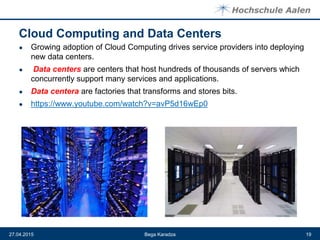 Cloud Computing and Data Centers
● Growing adoption of Cloud Computing drives service providers into deploying
new data centers.
● Data centers are centers that host hundreds of thousands of servers which
concurrently support many services and applications.
● Data centera are factories that transforms and stores bits.
● https://www.youtube.com/watch?v=avP5d16wEp0
Bega Karadza27.04.2015 19
 