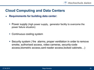 ● Requirements for building data center:
 Power supply (high power supply, generator facility to overcome the
power failure situation)
 Continuous cooling system
 Security system ( fire alarms, proper ventilation in order to remove
smoke, authorised access, video cameras, security-code
access,biometric access,card reader access,locked cabinets…)
Bega Karadza27.04.2015 20
 