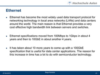 Ethernet
● Ethernet has become the most widely used data transport protocol for
networking technology in local area networks (LANs) and data centers
around the world. The main reason is that Ethernet provides a very
cost effective high bandwidth link between servers and switches.
● Ethernet specifications moved from 100Mbps to 1Gbps in about 4
years and then to 10GbE in about another 4 years.
● It has taken about 10 more years to come up with a 100GbE
specification that is useful for data center applications. The reason for
this increase in time has a lot to do with semiconductor technology.
Bega Karadza
27.04.2015 21
 