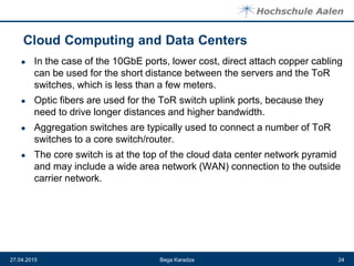 ● In the case of the 10GbE ports, lower cost, direct attach copper cabling
can be used for the short distance between the servers and the ToR
switches, which is less than a few meters.
● Optic fibers are used for the ToR switch uplink ports, because they
need to drive longer distances and higher bandwidth.
● Aggregation switches are typically used to connect a number of ToR
switches to a core switch/router.
● The core switch is at the top of the cloud data center network pyramid
and may include a wide area network (WAN) connection to the outside
carrier network.
Bega Karadza27.04.2015 24
 