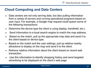 ● Data centers are not only serving data, but also pulling information
from a variety of servers and running specialized programs based on
user input. For example, a Google map request could spawn some of
the following transactions:
● Determine the device type the client is using (laptop, handheld, etc.).
● Send information to a local search engine to match the map address.
● Based on the match, pull up the appropriate map data and send it to
the client based on device type.
● Based on the match and the user settings, pull up relative nearby
attractions to display on the map and send it to the client.
● Retrieve relative information about the client based on recent web
transaction.
● Use this information to identify shopping history and send targeted
advertising to be displayed on the client’s web page.
Bega Karadza
27.04.2015 25
 