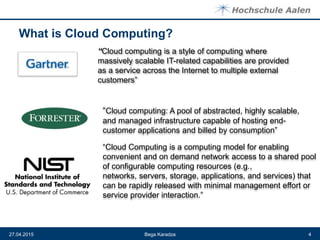 What is Cloud Computing?
Bega Karadza27.04.2015 4
“Cloud computing is a style of computing where
massively scalable IT-related capabilities are provided
as a service across the Internet to multiple external
customers”
“Cloud computing: A pool of abstracted, highly scalable,
and managed infrastructure capable of hosting end-
customer applications and billed by consumption”
“Cloud Computing is a computing model for enabling
convenient and on demand network access to a shared pool
of configurable computing resources (e.g.,
networks, servers, storage, applications, and services) that
can be rapidly released with minimal management effort or
service provider interaction.”
 