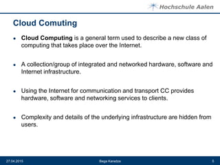 Cloud Comuting
● Cloud Computing is a general term used to describe a new class of
computing that takes place over the Internet.
● A collection/group of integrated and networked hardware, software and
Internet infrastructure.
● Using the Internet for communication and transport CC provides
hardware, software and networking services to clients.
● Complexity and details of the underlying infrastructure are hidden from
users.
Bega Karadza27.04.2015 5
 
