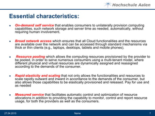 Essential characteristics:
● On-demand self service that enables consumers to unilaterally provision computing
capabilities, such network storage and server time as needed, automatically, without
requiring human involvement.
● Broad network access which ensures that all Cloud functionalities and the resources
are available over the network and can be accessed through standard mechanisms via
thick or thin clients (e.g., laptops, desktops, tablets and mobile phones).
● Resource pooling which allows the computing resources provisioned by the provider to
be pooled, in order to serve numerous consumers using a multi-tenant model, where
different physical and virtual resources are dynamically assigned and reassigned
according to the demands of the consumer.
● Rapid elasticity and scaling that not only allows the functionalities and resources to
scale rapidly outward and inward in accordance to the demands of the consumer, but
also allows those capabilities to be elastically provisioned and released. Pay for use and
as needed
● Measured service that facilitates automatic control and optimization of resource
allocations in addition to providing the capability to monitor, control and report resource
usage, for both the providers as well as the consumers.
Name27.04.2015 7
 