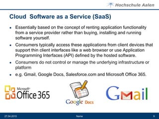 Cloud Software as a Service (SaaS)
● Essentially based on the concept of renting application functionality
from a service provider rather than buying, installing and running
software yourself.
● Consumers typically access these applications from client devices that
support thin client interfaces like a web browser or use Application
Programming Interfaces (API) defined by the hosted software.
● Consumers do not control or manage the underlying infrastructure or
platform
● e.g. Gmail, Google Docs, Salesforce.com and Microsoft Office 365.
Name27.04.2015 9
 