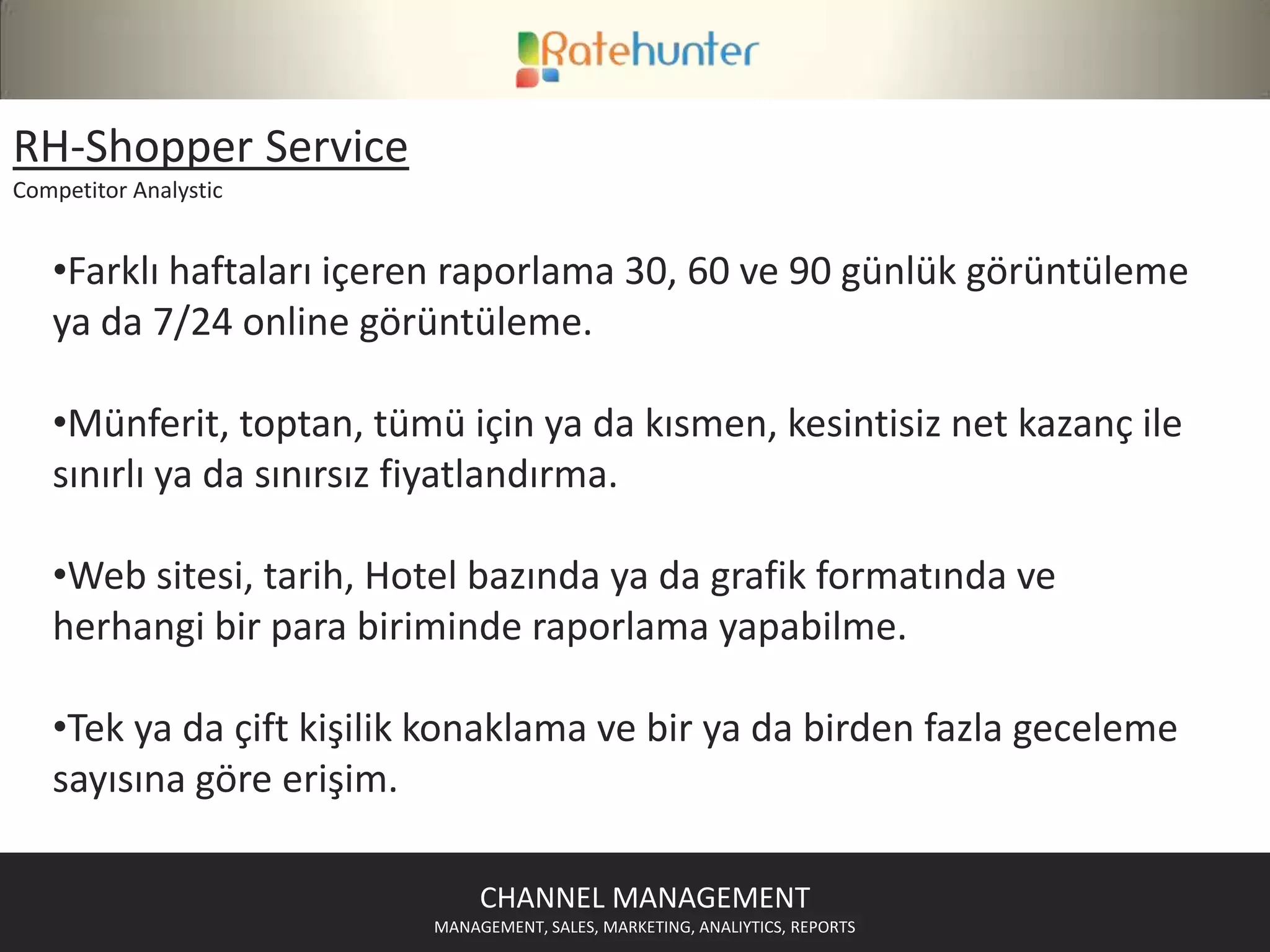 RH-Rate&InventoryServicesChannelDistributionManagement3. Parti seyahat kanallarının artan satış hacimleri otelleri , sözleşme yaptıkları kanal sayılarını arttırmaya itmiştir. Buna paralel her biri satış yönetim ve takibi için farklı extranet sunan 3.parti kanalların satış takip ve yönetimi otel açısından içinden çıkılamaz bir durum yaratmıştır.RateHunter Rate&Inventory Service 500’den fazla seyahat sitesinde tek ekrandan fiyat-müsaitlik dağıtımı ve güncellemesi olanağı sunmaktadır.500’ün üzerinde uluslararası 3. Taraf olan dağıtım kanallarının web siteleri mevcuttur