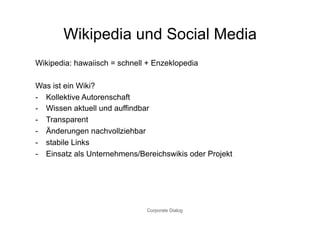 Wikipedia und Social Media
Wikipedia: hawaiisch = schnell + Enzeklopedia

Was ist ein Wiki?
-  Kollektive Autorenschaft
-  Wissen aktuell und auffindbar
-  Transparent
-  Änderungen nachvollziehbar
-  stabile Links
-  Einsatz als Unternehmens/Bereichswikis oder Projekt




                              Corporate Dialog
 