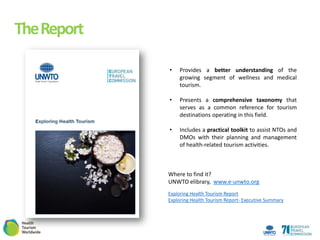 TheReport
Exploring Health Tourism Report
Exploring Health Tourism Report- Executive Summary
? Provides a better understanding of the
growing segment of wellness and medical
tourism.
? Presents a comprehensive taxonomy that
serves as a common reference for tourism
destinations operating in this field.
? Includes a practical toolkit to assist NTOs and
DMOs with their planning and management
of health-related tourism activities.
Where to find it?
UNWTO elibrary, www.e-unwto.org
 