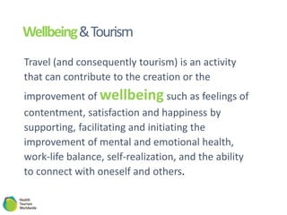 Wellbeing&Tourism
Travel (and consequently tourism) is an activity
that can contribute to the creation or the
improvement of wellbeing such as feelings of
contentment, satisfaction and happiness by
supporting, facilitating and initiating the
improvement of mental and emotional health,
work-life balance, self-realization, and the ability
to connect with oneself and others.
 