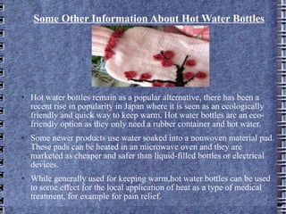 Some Other Information About Hot Water Bottles Hot water bottles remain as a popular alternative, there has been a recent rise in popularity in Japan where it is seen as an ecologically friendly and quick way to keep warm. Hot water bottles are an eco-friendly option as they only need a rubber container and hot water. Some newer products use water soaked into a nonwoven material pad. These pads can be heated in an microwave oven and they are marketed as cheaper and safer than liquid-filled bottles or electrical devices. While generally used for keeping warm,hot water bottles can be used to some effect for the local application of heat as a type of medical treatment, for example for pain relief. 