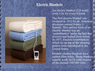 Electric Blankets An electric blanket (125 watt)  costs 9.2¢ for every 8 hours The first electric blanket was invented in 1912 by an  American physician named Sidney I. Russell. This earliest form of an electric blanket was an ‘underblanket’ under the bed that covered and heated from below. In 1937, Electric 'overblankets' which lie on top of the sleeping person were introduced in the United States. Modern electric blankets have carbon fibre wires. These blankets usually work on 24 volts instead of the normal 110/240 volts. 