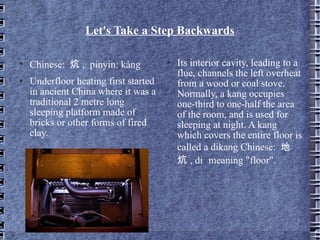 Let's Take a Step Backwards Chinese:  炕 ,  pinyin: kàng Underfloor heating first started in ancient China where it was a traditional 2 metre long sleeping platform made of bricks or other forms of fired clay. Its interior cavity, leading to a flue, channels the left overheat from a wood or coal stove.  Normally, a kang occupies one-third to one-half the area of the room, and is used for sleeping at night. A kang which covers the entire floor is called a dikang Chinese:  地炕 , di  meaning "floor". 