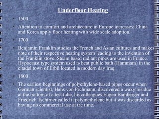 Underfloor Heating 1500 Attention to comfort and architecture in Europe increases; China and Korea apply floor heating with wide scale adoption. 1700 Benjamin Franklin studies the French and Asian cultures and makes note of their respective heating system leading to the invention of the Franklin stove. Steam based radiant pipes are used in France. Hypocaust type system used to heat public bath (Hammam) in the citadel town of Erbil located in modern day Iraq. 1800 The earliest beginnings of polyethylene-based pipes occur when German scientist, Hans von Pechmann, discovered a waxy residue at the bottom of a test tube, his colleagues Eugen Bamberger and Friedrich Tschirner called it polymethylene but it was discarded as having no commercial use at the time. 