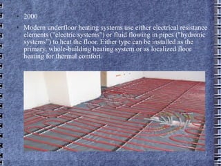 2000 Modern underfloor heating systems use either electrical resistance elements ("electric systems") or fluid flowing in pipes ("hydronic systems”) to heat the floor. Either type can be installed as the primary, whole-building heating system or as localized floor heating for thermal comfort. 