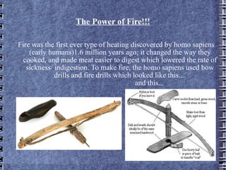The Power of Fire!!! Fire was the first ever type of heating discovered by homo sapiens (early humans)1.6 million years ago; it changed the way they cooked, and made meat easier to digest which lowered the rate of sickness/ indigestion. To make fire, the homo sapiens used bow drills and fire drills which looked like this.... and this... 