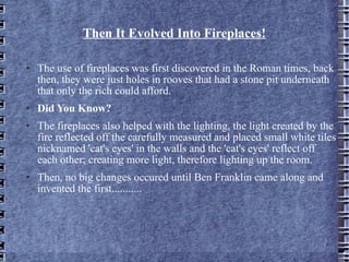 Then It Evolved Into Fireplaces! The use of fireplaces was first discovered in the Roman times, back then, they were just holes in rooves that had a stone pit underneath that only the rich could afford. Did You Know? The fireplaces also helped with the lighting, the light created by the fire reflected off the carefully measured and placed small white tiles nicknamed 'cat's eyes' in the walls and the 'cat's eyes' reflect off each other; creating more light, therefore lighting up the room.  Then, no big changes occured until Ben Franklin came along and invented the first........... 