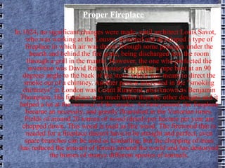 Proper Fireplace In 1624, no significant changes were made, until architect Louis Savot, who was working at the Louvre, invented and developed a type of fireplace in which air was drawn through some passages under the hearth and behind the fire grate, being discharged into the room through a grill in the mantle. However, the one who perfected the invention was David Rittenhouse who added a pipe bent at an 90 degrees angle to the back of the stove which was meant to direct the smoke out of a chimney. Another person interested in the "smoking chimneys'' in London was Count Rumford, also known as Benjamin Thompson. His fireplace was much taller than the other designs and it helped a lot at the removal of the smoke. As time passed, the fireplace became an necessity, and greatly flourished in the Victorian times. Fields of around 20 tonnes of wood (dried) per hectare per year are chopped down. This wood is used as fire wood. The firewood that is needed for a fireplace doesn't have to be straight and perfect, even spare branches can be used as kinderling, but the chopping of trees has reduced the amount of forests around the world and has destoryed the homes of manyy different species of animals. 